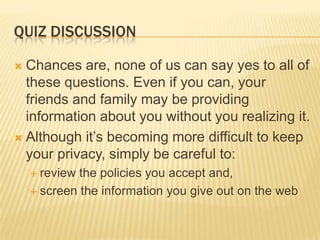 QUIZ DISCUSSION
 Chances are, none of us can say yes to all of
these questions. Even if you can, your
friends and family may be providing
information about you without you realizing it.
 Although it’s becoming more difficult to keep
your privacy, simply be careful to:
 review the policies you accept and,
 screen the information you give out on the web
 