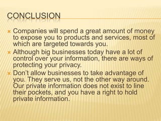 CONCLUSION
 Companies will spend a great amount of money
to expose you to products and services, most of
which are targeted towards you.
 Although big businesses today have a lot of
control over your information, there are ways of
protecting your privacy.
 Don’t allow businesses to take advantage of
you. They serve us, not the other way around.
Our private information does not exist to line
their pockets, and you have a right to hold
private information.
 