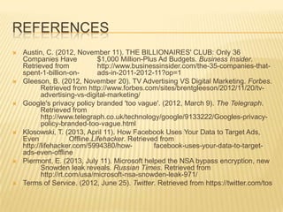 REFERENCES
 Austin, C. (2012, November 11). THE BILLIONAIRES' CLUB: Only 36
Companies Have $1,000 Million-Plus Ad Budgets. Business Insider.
Retrieved from http://www.businessinsider.com/the-35-companies-that-
spent-1-billion-on- ads-in-2011-2012-11?op=1
 Gleeson, B. (2012, November 20). TV Advertising VS Digital Marketing. Forbes.
Retrieved from http://www.forbes.com/sites/brentgleeson/2012/11/20/tv-
advertising-vs-digital-marketing/
 Google's privacy policy branded 'too vague'. (2012, March 9). The Telegraph.
Retrieved from
http://www.telegraph.co.uk/technology/google/9133222/Googles-privacy-
policy-branded-too-vague.html
 Klosowski, T. (2013, April 11). How Facebook Uses Your Data to Target Ads,
Even Offline.Lifehacker. Retrieved from
http://lifehacker.com/5994380/how- facebook-uses-your-data-to-target-
ads-even-offline
 Piermont, E. (2013, July 11). Microsoft helped the NSA bypass encryption, new
Snowden leak reveals. Russian Times. Retrieved from
http://rt.com/usa/microsoft-nsa-snowden-leak-971/
 Terms of Service. (2012, June 25). Twitter. Retrieved from https://twitter.com/tos
 