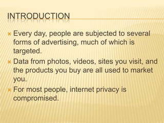 INTRODUCTION
 Every day, people are subjected to several
forms of advertising, much of which is
targeted.
 Data from photos, videos, sites you visit, and
the products you buy are all used to market
you.
 For most people, internet privacy is
compromised.
 
