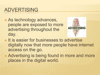 ADVERTISING
 As technology advances,
people are exposed to more
advertising throughout the
day.
 It is easier for businesses to advertise
digitally now that more people have internet
access on the go.
 Advertising is being found in more and more
places in the digital world.
 