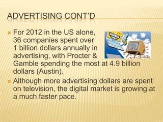 ADVERTISING CONT’D
 For 2012 in the US alone,
36 companies spent over
1 billion dollars annually in
advertising, with Procter &
Gamble spending the most at 4.9 billion
dollars (Austin).
 Although more advertising dollars are spent
on television, the digital market is growing at
a much faster pace.
 