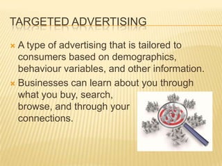 TARGETED ADVERTISING
 A type of advertising that is tailored to
consumers based on demographics,
behaviour variables, and other information.
 Businesses can learn about you through
what you buy, search,
browse, and through your
connections.
 