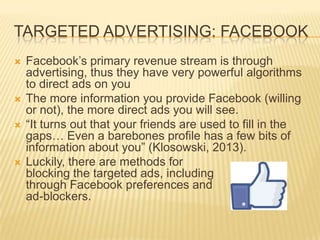 TARGETED ADVERTISING: FACEBOOK
 Facebook’s primary revenue stream is through
advertising, thus they have very powerful algorithms
to direct ads on you
 The more information you provide Facebook (willing
or not), the more direct ads you will see.
 “It turns out that your friends are used to fill in the
gaps… Even a barebones profile has a few bits of
information about you” (Klosowski, 2013).
 Luckily, there are methods for
blocking the targeted ads, including
through Facebook preferences and
ad-blockers.
 