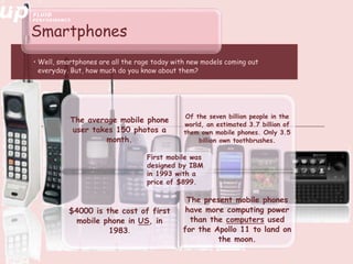 • Well, smartphones are all the rage today with new models coming out
everyday. But, how much do you know about them?
Smartphones
The average mobile phone
user takes 150 photos a
month.
Of the seven billion people in the
world, an estimated 3.7 billion of
them own mobile phones. Only 3.5
billion own toothbrushes.
$4000 is the cost of first
mobile phone in US, in
1983.
The present mobile phones
have more computing power
than the computers used
for the Apollo 11 to land on
the moon.
First mobile was
designed by IBM
in 1993 with a
price of $899.
 