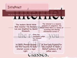 • We use the internet everyday. But, how many of you know these absolute facts?
Internet
The modern World Wide
Web inventor Tim Berners-
Lee was knighted by Queen
Elizabeth.
The internet is a massive
network of computers; the
World Wide Web is a means of
accessing and sharing
information across it.
In 2010, Finland became
the first country to make
internet access a legal
right.
It took only 5 years for
the internet to reach a
market audience of 50
million users.
China has
treatment camps
for internet
addicts.
 