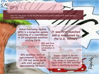 • New city, new area? You use the GPS! But, are you really familiar with these amazing
facts about GPS?
GPS
Global Positioning System
(GPS) is a navigation system
consisting of a constellation
of 24 navigational satellites
orbiting Earth
It was first launched
and is maintained by
the U.S. military
GPS satellites orbit at
approximately 11,000 mi
(17,700 km) above Earth,
with orbit periods of
approximately 10 hours.
Doppler Effect is the key
principle used in GPS system.
The change in frequency of
signals from the GPS satellites
helps in identifying locations.
GPS was first
introduced in
automobiles in
1996.
 