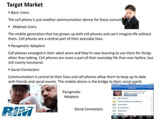 Target Market
 Basic Users
The cell phone is just another communication device for these consumers.
 Mobirati Users
The mobile generation that has grown up with cell phones and can't imagine life without
them. Cell phones are a central part of their everyday lives.
 Paragmatic Adopters
Cell phones emerged in their adult years and they're now learning to use them for things
other than talking. Cell phones are more a part of their everyday life than ever before, but
still mainly functional.
 Social Connectors
Communication is central to their lives and cell phones allow them to keep up to date
with friends and social events. The mobile device is the bridge to their social world.

                                  Paragmatic
                                   Adopters


                                          Social Connectors
 