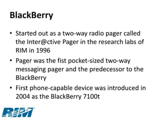 BlackBerry
• Started out as a two-way radio pager called
  the Inter@ctive Pager in the research labs of
  RIM in 1996
• Pager was the fist pocket-sized two-way
  messaging pager and the predecessor to the
  BlackBerry
• First phone-capable device was introduced in
  2004 as the BlackBerry 7100t
 