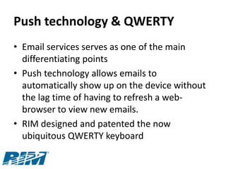 Push technology & QWERTY
• Email services serves as one of the main
  differentiating points
• Push technology allows emails to
  automatically show up on the device without
  the lag time of having to refresh a web-
  browser to view new emails.
• RIM designed and patented the now
  ubiquitous QWERTY keyboard
 