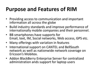 Purpose and Features of RIM
• Providing access to communication and important
  information all across the globe
• Build industry standards and improve performance of
  internationally mobile companies and their personnel.
• BB smartphones have supports for
  Email, text, IM, Social networks, Web access, GPS etc.
• Many offerings with variation in features
• International support on CANTEL and BellSouth
  network as well as nationwide network coverage on
  Ericsson’s Mobitex.
• Addon BlackBerry Enterprise Server for centralized
  administration ands support for laptop users
 
