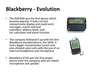 Blackberry - Evolution
• The RIM 850 was the first device which
  became popular. It had a six line
  monochrome display and could send
  messages, emails and had
  calenders, address book, task
  list, calculator and alarm function

• The company followed it up with the first
  Blackberry branded device, the 5810. It
  had a bigger monochrome screen and
  also allowed voice calls with the use of an
  external headphone and microphone

• Blackberry 6710 was the first proper
  phone from the company with am inbuilt
  microphone and speaker
 