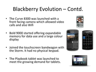 Blackberry Evolution – Contd.
• The Curve 8300 was launched with a
  front facing camera which allowed video
  calls and also Wifi

• Bold 9000 started offering expandable
  memory for data use and a large colour
  display

• Joined the touchscreen bandwagon with
  the Storm. It had no physical keypad.

• The Playbook tablet was launched to
  meet the growing demand for tablets.
 