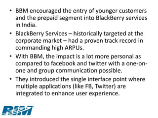 • BBM encouraged the entry of younger customers
  and the prepaid segment into BlackBerry services
  in India.
• BlackBerry Services – historically targeted at the
  corporate market – had a proven track record in
  commanding high ARPUs.
• With BBM, the impact is a lot more personal as
  compared to facebook and twitter with a one-on-
  one and group communication possible.
• They introduced the single interface point where
  multiple applications (like FB, Twitter) are
  integrated to enhance user experience.
 