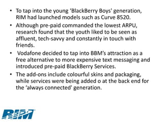 • To tap into the young ‘BlackBerry Boys' generation,
  RIM had launched models such as Curve 8520.
• Although pre-paid commanded the lowest ARPU,
  research found that the youth liked to be seen as
  affluent, tech-savvy and constantly in touch with
  friends.
• Vodafone decided to tap into BBM’s attraction as a
  free alternative to more expensive text messaging and
  introduced pre-paid BlackBerry Services.
• The add-ons include colourful skins and packaging,
  while services were being added o at the back end for
  the ‘always connected' generation.
 