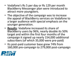 • Vodafone's Rs 5 per day or Rs 129 per month
  BlackBerry Messenger plan were introduced to
  attract more youngsters.
• The objective of the campaign was to increase
  the appeal of BlackBerry services on Vodafone to
  a larger audience with special emphasis on the
  younger generation.
• Results: Vodafone increased its share of
  BlackBerry users by 96%, nearly double its 50%
  target and within the first four months of the
  campaign it signed up nearly 154,000 additional
  subscribers (of which 35,000 were pre-paid)
• Its post-paid customer base grew 74% from
  160,000 pre-campaign to 279,000 post-campaign
 