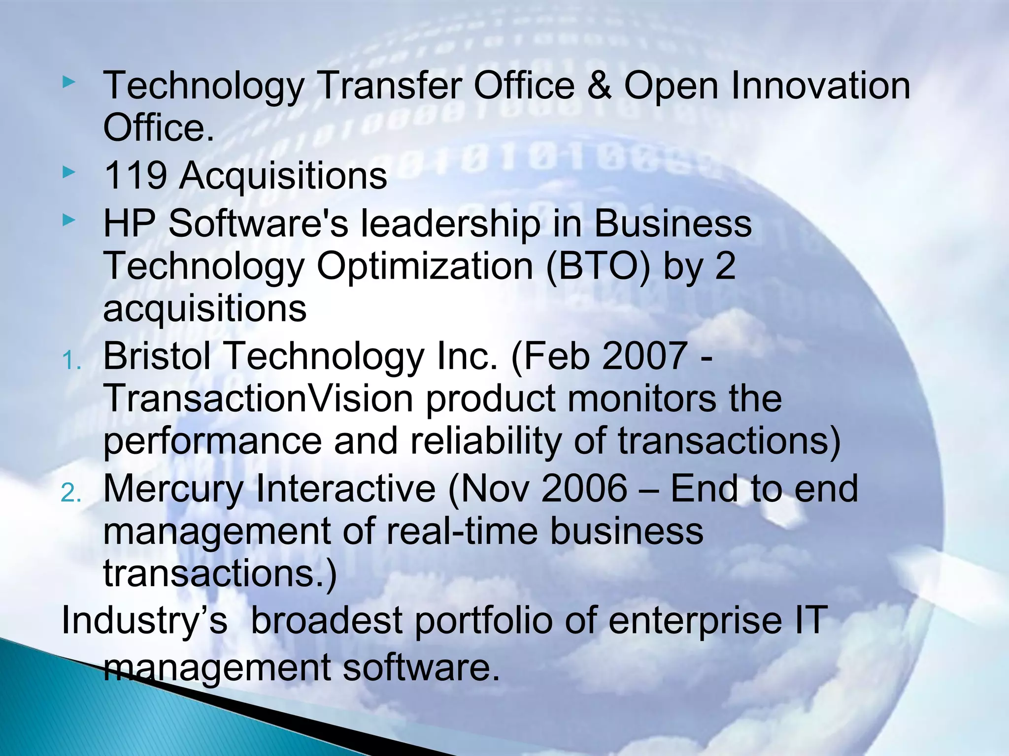  Technology Transfer Office & Open Innovation
Office.
 119 Acquisitions
 HP Software's leadership in Business
Technology Optimization (BTO) by 2
acquisitions
1. Bristol Technology Inc. (Feb 2007 -
TransactionVision product monitors the
performance and reliability of transactions)
2. Mercury Interactive (Nov 2006 – End to end
management of real-time business
transactions.)
Industry’s broadest portfolio of enterprise IT
management software.
 