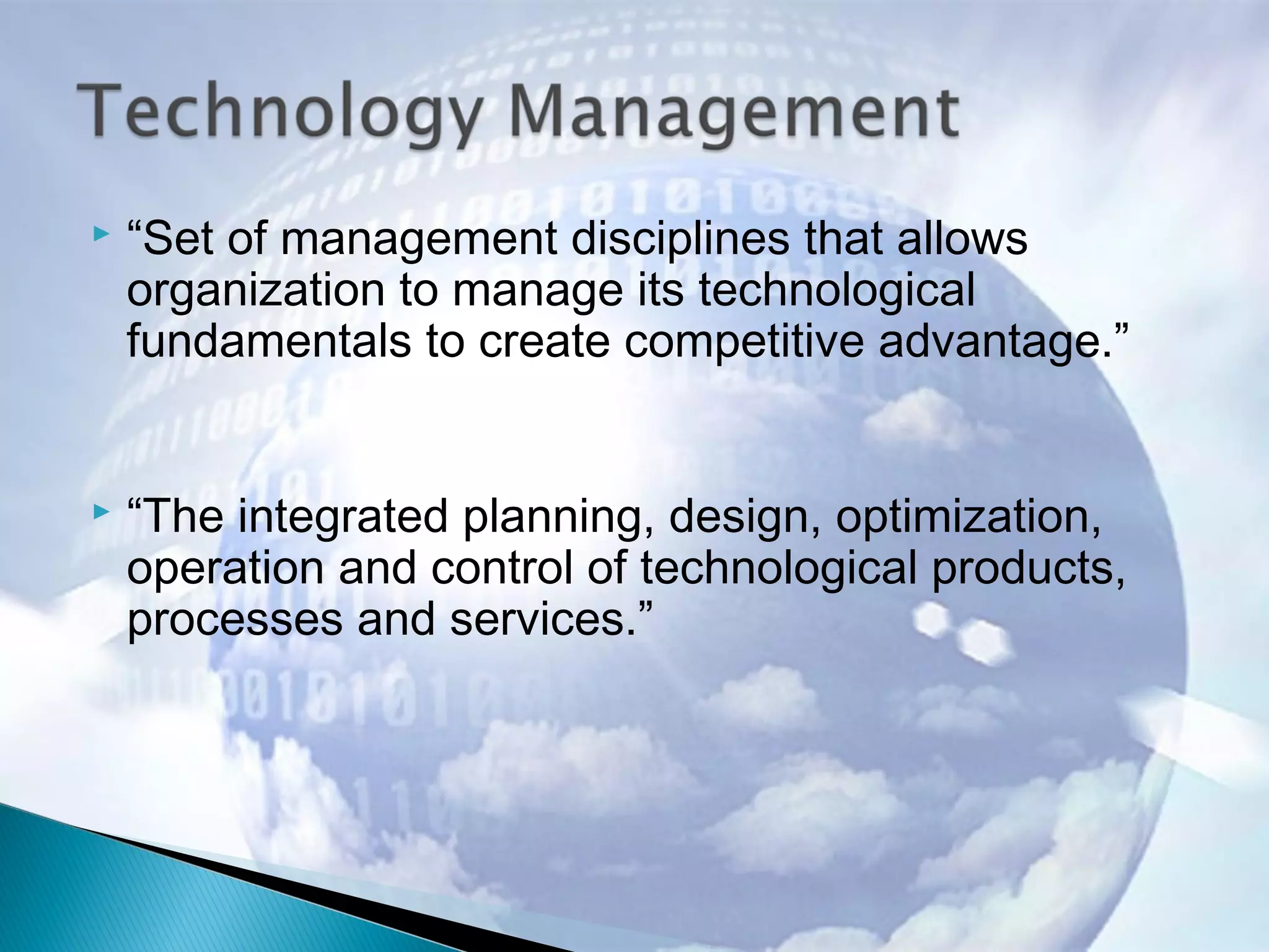  “Set of management disciplines that allows
organization to manage its technological
fundamentals to create competitive advantage.”
 “The integrated planning, design, optimization,
operation and control of technological products,
processes and services.”
 