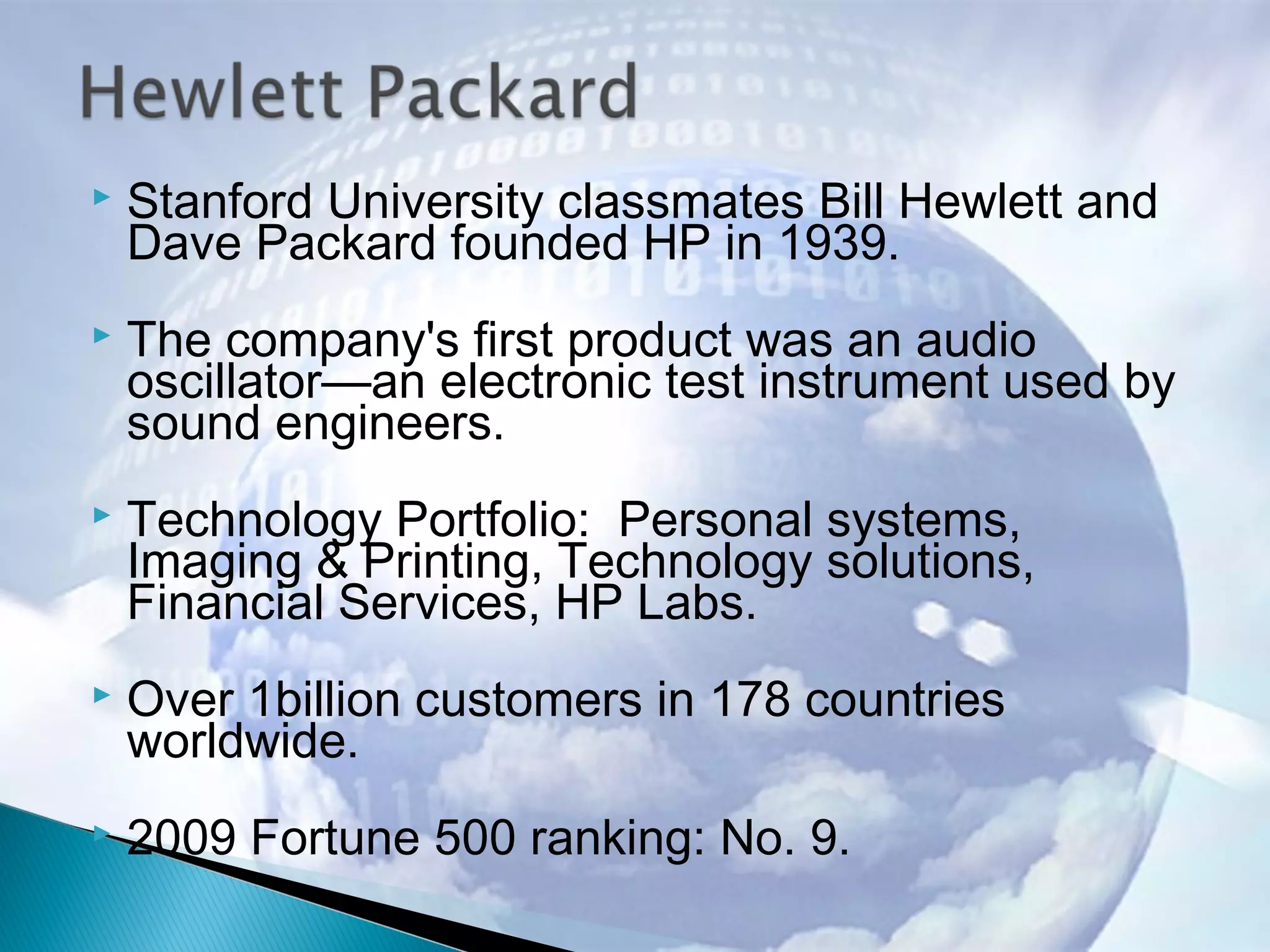  Stanford University classmates Bill Hewlett and
Dave Packard founded HP in 1939.
 The company's first product was an audio
oscillator—an electronic test instrument used by
sound engineers.
 Technology Portfolio: Personal systems,
Imaging & Printing, Technology solutions,
Financial Services, HP Labs.
 Over 1billion customers in 178 countries
worldwide.
 2009 Fortune 500 ranking: No. 9.
 