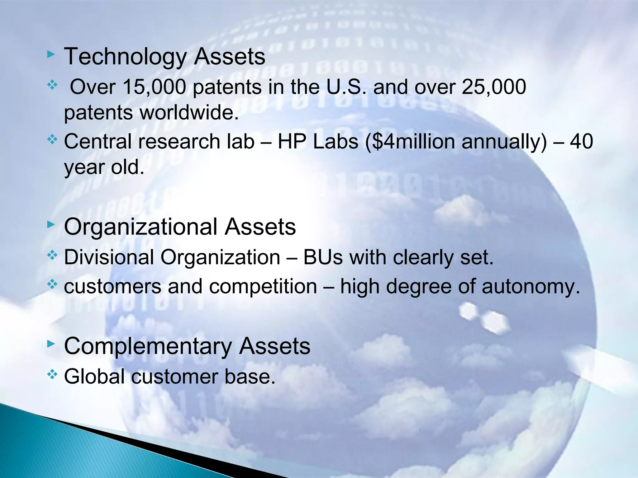  Technology Assets
 Over 15,000 patents in the U.S. and over 25,000
patents worldwide.
 Central research lab – HP Labs ($4million annually) – 40
year old.
 Organizational Assets
 Divisional Organization – BUs with clearly set.
 customers and competition – high degree of autonomy.
 Complementary Assets
 Global customer base.
 