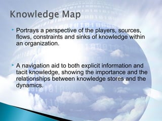  Portrays a perspective of the players, sources,
flows, constraints and sinks of knowledge within
an organization.
 A navigation aid to both explicit information and
tacit knowledge, showing the importance and the
relationships between knowledge stores and the
dynamics.
 
