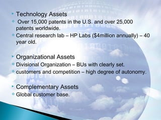  Technology Assets
 Over 15,000 patents in the U.S. and over 25,000
patents worldwide.
 Central research lab – HP Labs ($4million annually) – 40
year old.
 Organizational Assets
 Divisional Organization – BUs with clearly set.
 customers and competition – high degree of autonomy.
 Complementary Assets
 Global customer base.
 