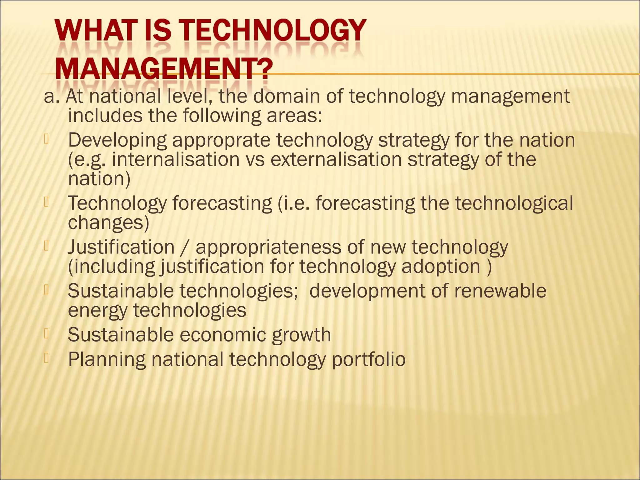 a. At national level, the domain of technology management
includes the following areas:
 Developing approprate technology strategy for the nation
(e.g. internalisation vs externalisation strategy of the
nation)
 Technology forecasting (i.e. forecasting the technological
changes)
 Justification / appropriateness of new technology
(including justification for technology adoption )
 Sustainable technologies; development of renewable
energy technologies
 Sustainable economic growth
 Planning national technology portfolio
 