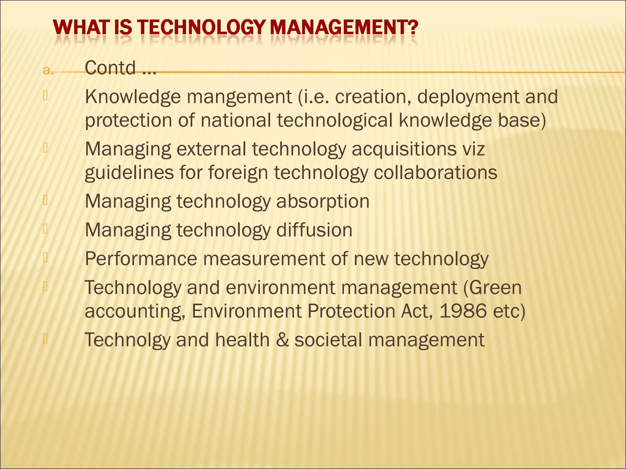 a. Contd …
 Knowledge mangement (i.e. creation, deployment and
protection of national technological knowledge base)
 Managing external technology acquisitions viz
guidelines for foreign technology collaborations
 Managing technology absorption
 Managing technology diffusion
 Performance measurement of new technology
 Technology and environment management (Green
accounting, Environment Protection Act, 1986 etc)
 Technolgy and health & societal management
 