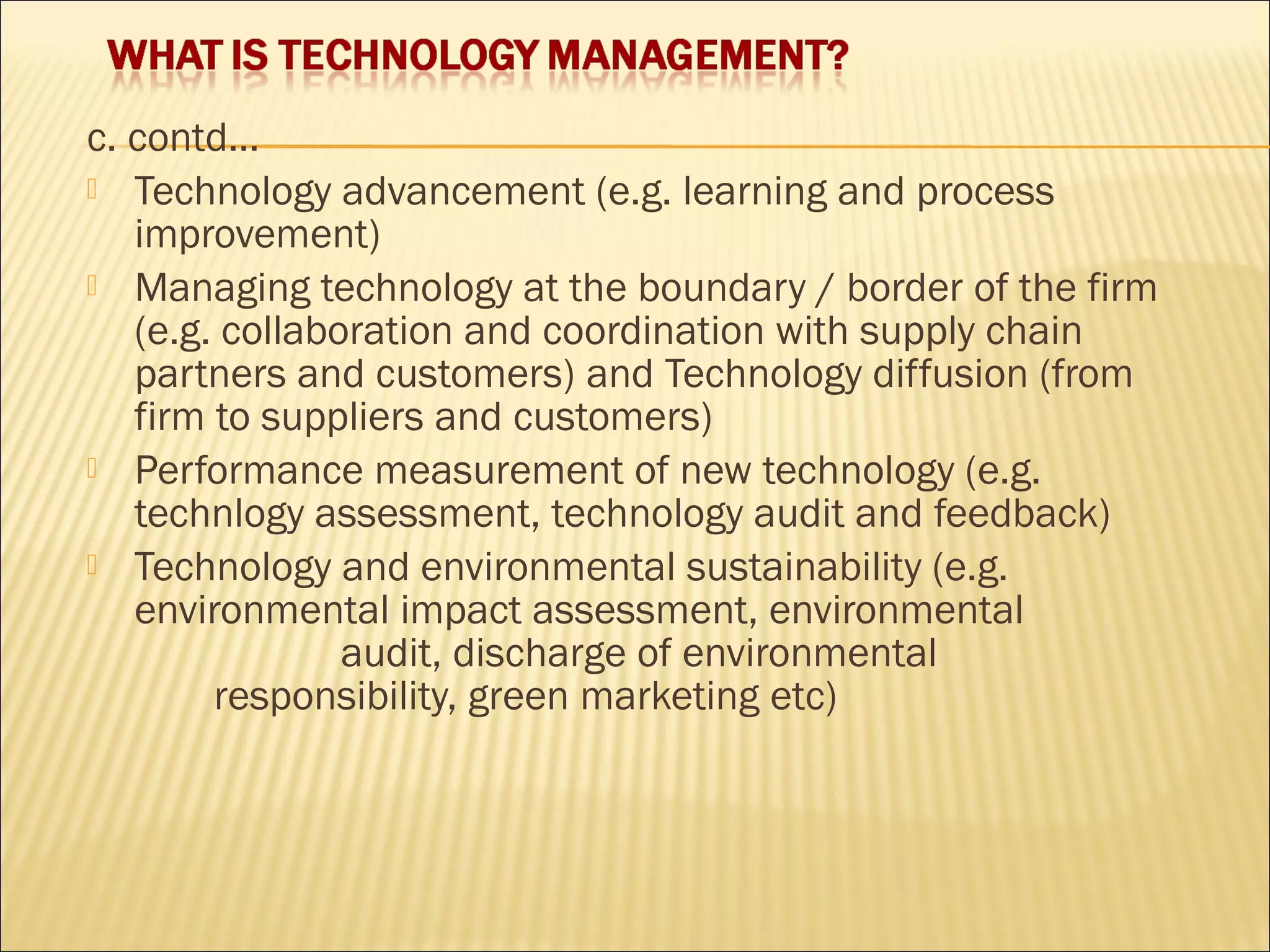 c. contd…
 Technology advancement (e.g. learning and process
improvement)
 Managing technology at the boundary / border of the firm
(e.g. collaboration and coordination with supply chain
partners and customers) and Technology diffusion (from
firm to suppliers and customers)
 Performance measurement of new technology (e.g.
technlogy assessment, technology audit and feedback)
 Technology and environmental sustainability (e.g.
environmental impact assessment, environmental
audit, discharge of environmental
responsibility, green marketing etc)
 
