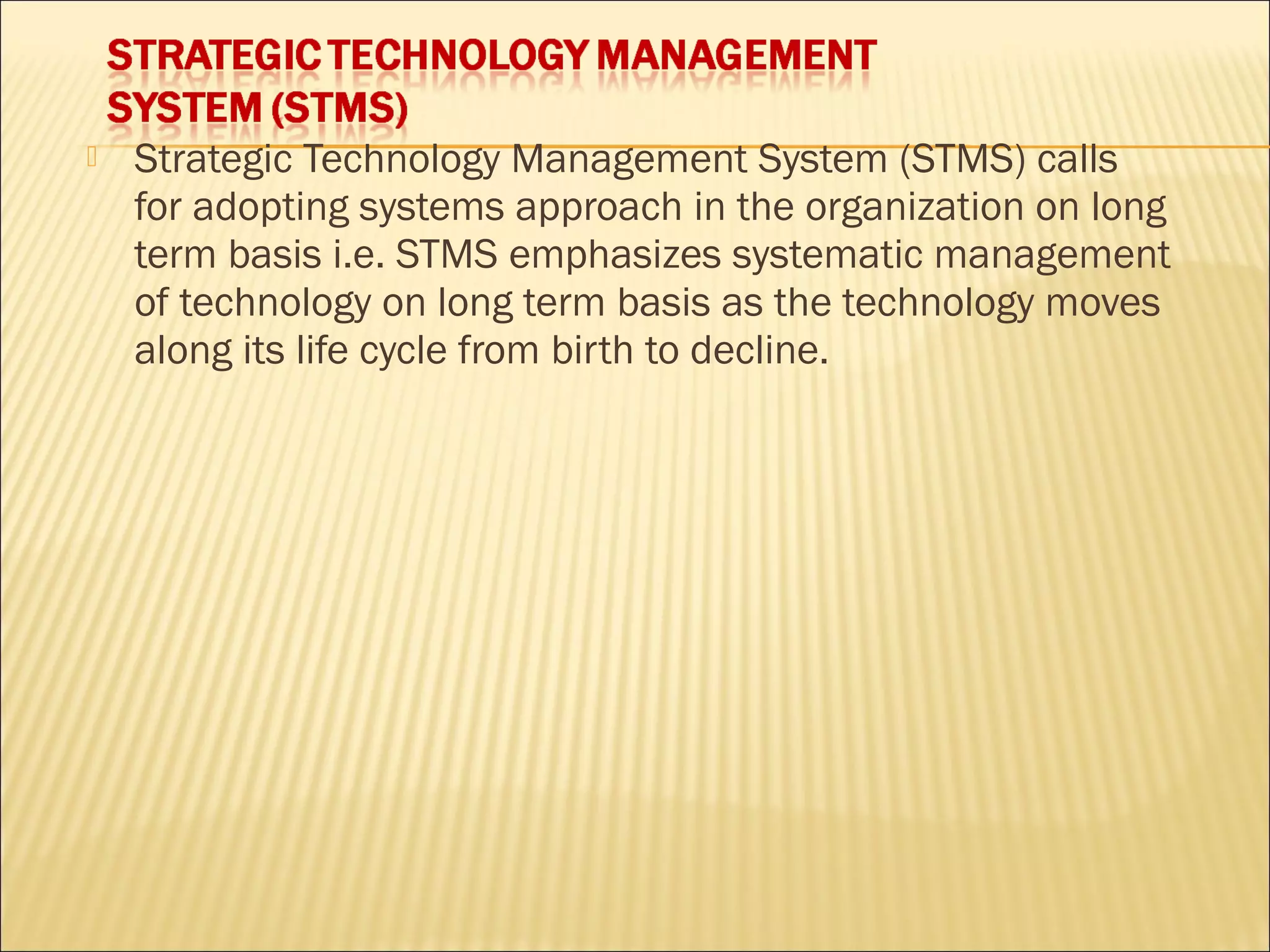 Strategic Technology Management System (STMS) calls
for adopting systems approach in the organization on long
term basis i.e. STMS emphasizes systematic management
of technology on long term basis as the technology moves
along its life cycle from birth to decline.
 