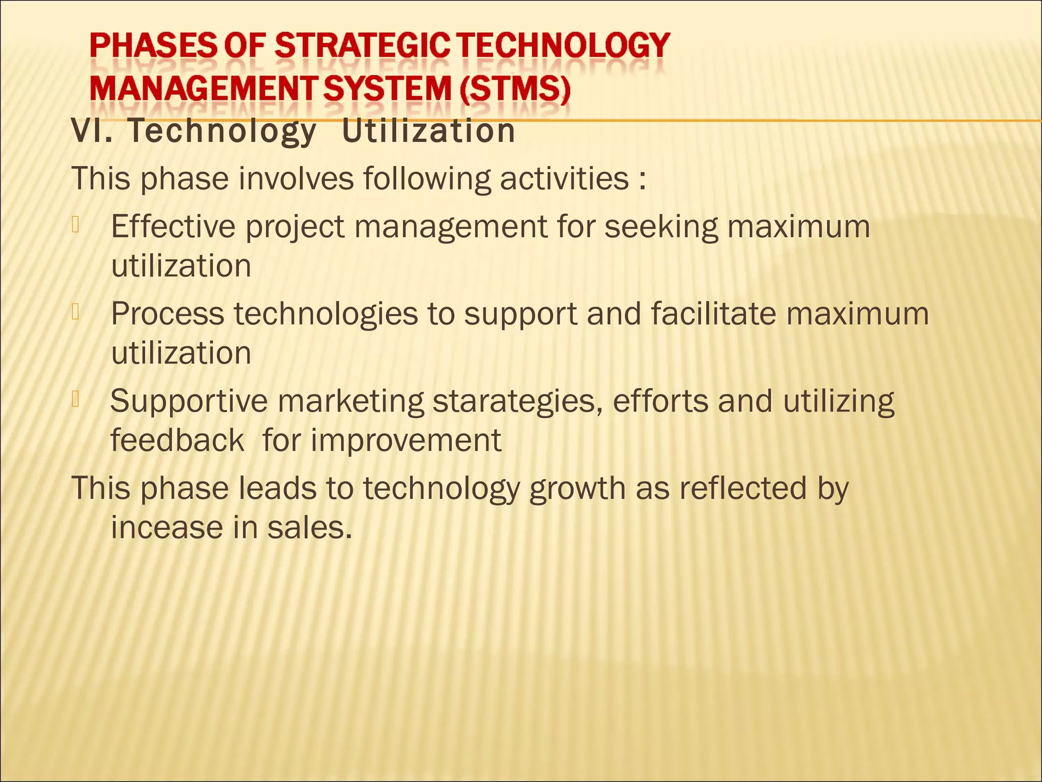 VI. Technology Utilization
This phase involves following activities :
 Effective project management for seeking maximum
utilization
 Process technologies to support and facilitate maximum
utilization
 Supportive marketing starategies, efforts and utilizing
feedback for improvement
This phase leads to technology growth as reflected by
incease in sales.
 