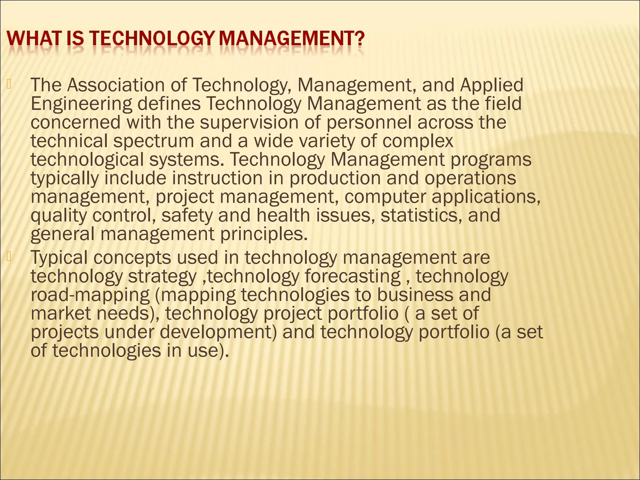  The Association of Technology, Management, and Applied
Engineering defines Technology Management as the field
concerned with the supervision of personnel across the
technical spectrum and a wide variety of complex
technological systems. Technology Management programs
typically include instruction in production and operations
management, project management, computer applications,
quality control, safety and health issues, statistics, and
general management principles.
 Typical concepts used in technology management are
technology strategy ,technology forecasting , technology
road-mapping (mapping technologies to business and
market needs), technology project portfolio ( a set of
projects under development) and technology portfolio (a set
of technologies in use).
 