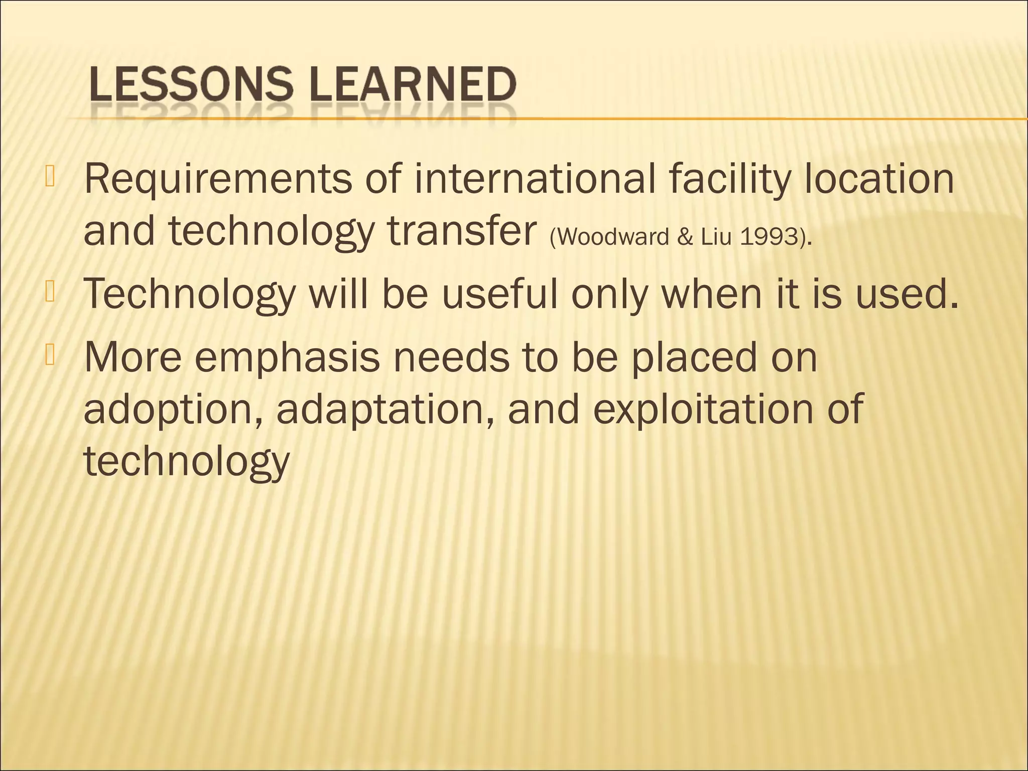  Requirements of international facility location
and technology transfer (Woodward & Liu 1993).
 Technology will be useful only when it is used.
 More emphasis needs to be placed on
adoption, adaptation, and exploitation of
technology
 