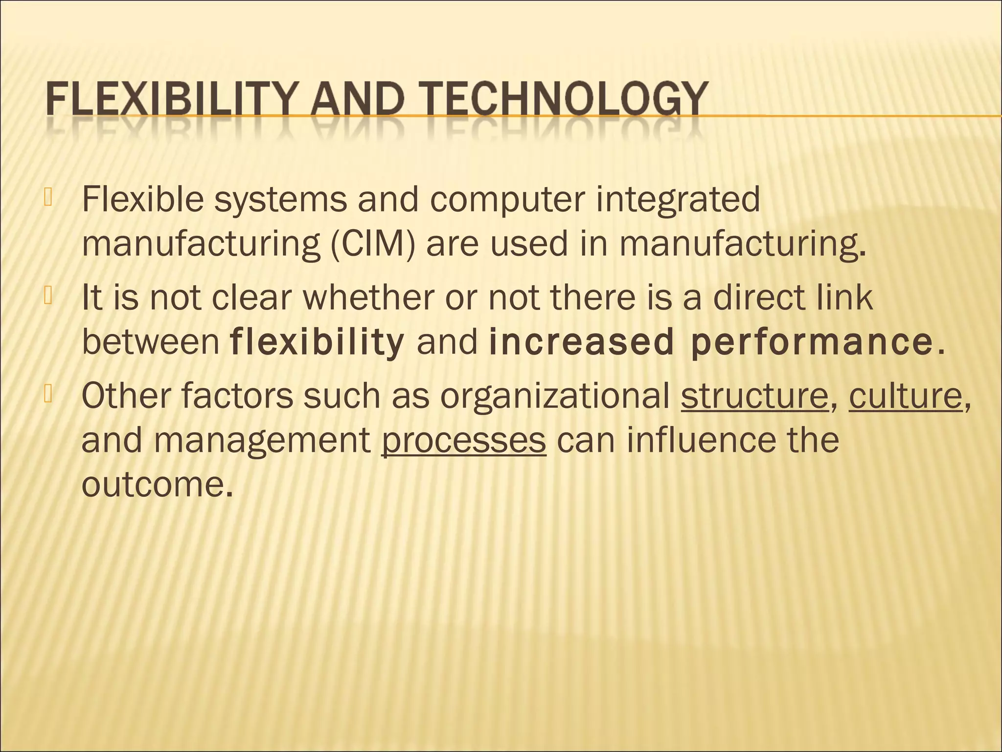  Flexible systems and computer integrated
manufacturing (CIM) are used in manufacturing.
 It is not clear whether or not there is a direct link
between flexibility and increased performance.
 Other factors such as organizational structure, culture,
and management processes can influence the
outcome.
 