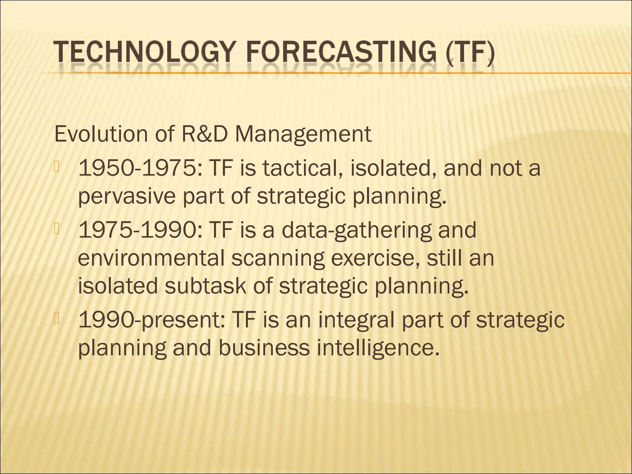 Evolution of R&D Management
 1950-1975: TF is tactical, isolated, and not a
pervasive part of strategic planning.
 1975-1990: TF is a data-gathering and
environmental scanning exercise, still an
isolated subtask of strategic planning.
 1990-present: TF is an integral part of strategic
planning and business intelligence.
 