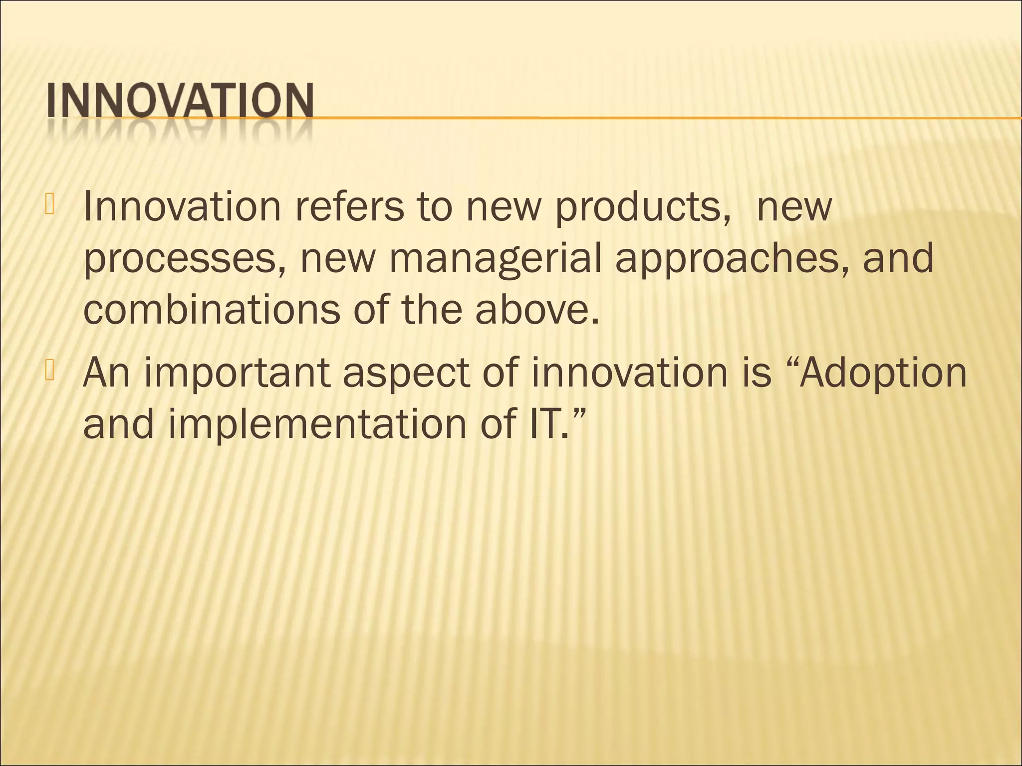  Innovation refers to new products, new
processes, new managerial approaches, and
combinations of the above.
 An important aspect of innovation is “Adoption
and implementation of IT.”
 