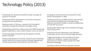 Technology Policy (2013)
Promoting the spread of scientific temper amongst all
sections of society.
Enhancing skill for applications of science among the
young from all social strata.
Making careers in Science, research and innovation
attractive enough for talented and bright minds.
Establishing world class infrastructure for R&D for gaining
global leadership in some select frontier areas of science.
Positioning India among the top five global scientific
powers by 2020.
Linking contributions of science, research and innovation
system with the inclusive economic growth agenda and
combining priorities of excellence and relevance.
Creating an environment for enhanced Private
Sector Participation in R&D
Enabling conversion of R&D outputs into societal
and commercial applications by replicating
hitherto successful models as well as establishing
of new PPP structures.
Seeding S&T-based high-risk innovations through
new mechanisms.
Fostering resource-optimized, cost-effective
innovations across size and technology domains.
Triggering changes in the mindset and value
systems to recognize, respect and reward
performances which create wealth from S&T
derived knowledge.
Creating a robust national innovation system.
 