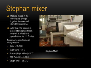 Stephan mixer
 Material mixed in the
vessels are brought
together in mixer and
stirred for sometime.
 After that, the mixture is
passed to Stephan mixer,
where it is mixed by a
speed motor for 1-1.5 mins.
Temperatures specification at
mixing sections
• Water – 15-20`C
• Sugar Syrup – 30`C
• Powder (Sugar + Flour)– 30`C
• RBD Palm Oil – 45-50`C
• Dough Temp. – 28-32`C
Stephan Mixer
 