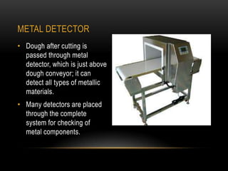 METAL DETECTOR
• Dough after cutting is
passed through metal
detector, which is just above
dough conveyor; it can
detect all types of metallic
materials.
• Many detectors are placed
through the complete
system for checking of
metal components.
 
