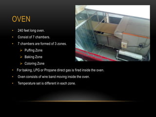 OVEN
• 240 feet long oven.
• Consist of 7 chambers.
• 7 chambers are formed of 3 zones.
 Puffing Zone
 Baking Zone
 Coloring Zone
• For baking, LPG or Propane direct gas is fired inside the oven.
• Oven consists of wire band moving inside the oven.
• Temperature set is different in each zone.
 