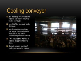 Cooling conveyor
 It is made up of Convase and
biscuits are cooled naturally
on the conveyor.
 Length of the conveyor belt is
350feets.
 Metal detectors are placed
just above the conveyors for
detection of any metal
component present in biscuit.
 Time required for the flow of
biscuits is approximately 6
mins.
 Biscuits move 4 rounds of
cooling conveyor for cooling
 