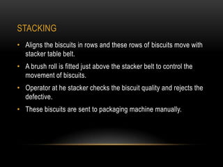 STACKING
• Aligns the biscuits in rows and these rows of biscuits move with
stacker table belt.
• A brush roll is fitted just above the stacker belt to control the
movement of biscuits.
• Operator at he stacker checks the biscuit quality and rejects the
defective.
• These biscuits are sent to packaging machine manually.
 