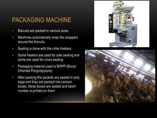 PACKAGING MACHINE
• Biscuits are packed in various sizes.
• Machines automatically wrap the wrappers
around the biscuits.
• Sealing is done with the roller heaters.
• Some heaters are used for side sealing and
some are used for cross sealing.
• Packaging material used is BOPP (Bioxyl
Oriented Polypropylene).
• After packing the packets are sealed in poly
bags and they are packed into cartoon
boxes, these boxes are sealed and batch
number is printed on them
 