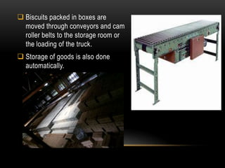  Biscuits packed in boxes are
moved through conveyors and cam
roller belts to the storage room or
the loading of the truck.
 Storage of goods is also done
automatically.
 