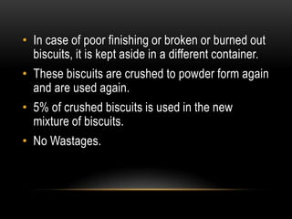 • In case of poor finishing or broken or burned out
biscuits, it is kept aside in a different container.
• These biscuits are crushed to powder form again
and are used again.
• 5% of crushed biscuits is used in the new
mixture of biscuits.
• No Wastages.
 