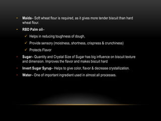 • Maida– Soft wheat flour is required, as it gives more tender biscuit than hard
wheat flour.
• RBD Palm oil–
 Helps in reducing toughness of dough,
 Provide sensory (moistness, shortness, crispness & crunchiness)
 Protects Flavor
• Sugar– Quantity and Crystal Size of Sugar has big influence on biscuit texture
and dimension. Improves the flavor and makes biscuit hard
• Invert Sugar Syrup– Helps to give color, flavor & decrease crystallization.
• Water– One of important ingredient used in almost all processes.
 