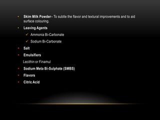 • Skim Milk Powder– To subtle the flavor and textural improvements and to aid
surface colouring.
• Leaving Agents
 Ammonia Bi-Carbonate
 Sodium Bi-Carbonate
 Salt
 Emulsifiers
Lecithin or Finamul
 Sodium Meta Bi-Sulphate (SMBS)
 Flavors
 Citric Acid
 