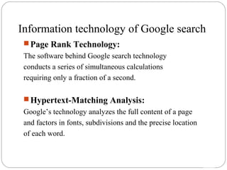 14 
Information technology of Google search 
Page Rank Technology: 
The software behind Google search technology 
conducts a series of simultaneous calculations 
requiring only a fraction of a second. 
Hypertext-Matching Analysis: 
Google’s technology analyzes the full content of a page 
and factors in fonts, subdivisions and the precise location 
of each word. 
 