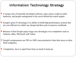 Information Technology Strategy 
 A unique mix of internally developed software, open source, made-to-order 
hardware, and people management is the secret behind the search engine. 
 Google's great IT advantage is its ability to build high-performance systems that 
are cost efficient (we didn't say cheap) and that scale to massive workloads. 
 Because of that Google enjoys huge cost advantages over competitors such as 
Amazon, eBay, Microsoft, and Yahoo. 
 Google's programmers are 50% to 100% more productive than their peers at other 
Web companies. 
 Competitors have to spend four times as much to keep up. 
 