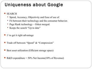 Uniqueness about Google 
 SEARCH 
 Speed, Accuracy, Objectivity and Ease of use of. 
 Fit between their technology and the consumer behavior. 
 Page Rank technology – Orkut merged. 
 Keeps the search “Up to date” 
 1st to get it right advantage 
 Trade off between “Speed” & “Compression” 
 Best asset utilization (Efficient storage space) 
 R&D expenditure = 50% Net Income(10% of Revenue) 
 